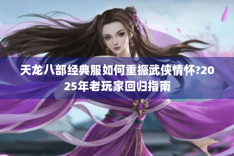 天龙八部经典服如何重振武侠情怀?2025年老玩家回归指南 天龙八部经典服如何重振武侠情怀?2025年老玩家回归指南