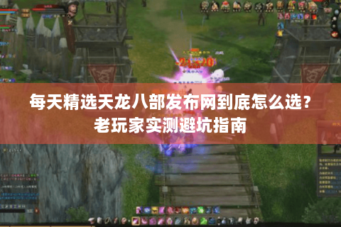 每天精选天龙八部发布网到底怎么选？老玩家实测避坑指南
