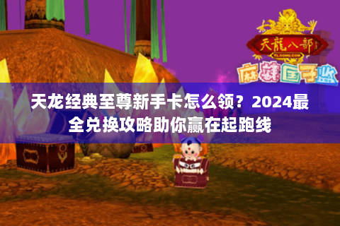 天龙经典至尊新手卡怎么领？2024最全兑换攻略助你赢在起跑线