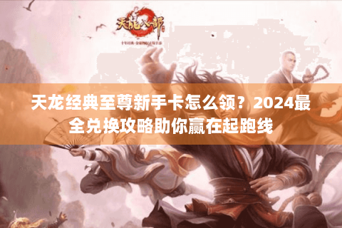 天龙经典至尊新手卡怎么领？2024最全兑换攻略助你赢在起跑线