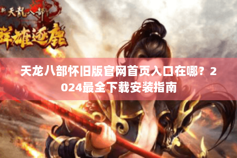 天龙八部怀旧版官网首页入口在哪?2024最全下载安装指南 天龙八部怀旧版官网首页入口在哪?2024最全下载安装指南