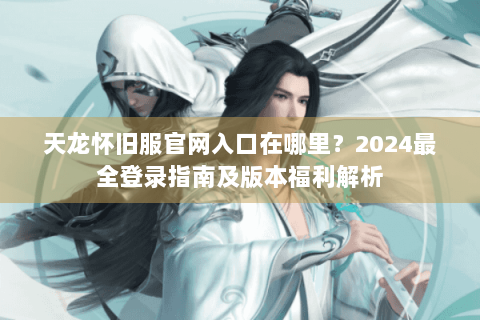 天龙怀旧服官网入口在哪里？2024最全登录指南及版本福利解析