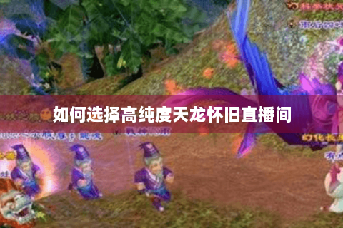 如何选择高纯度天龙怀旧直播间 如何选择高纯度天龙怀旧直播间