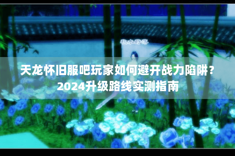 天龙怀旧服吧玩家如何避开战力陷阱？2024升级路线实测指南