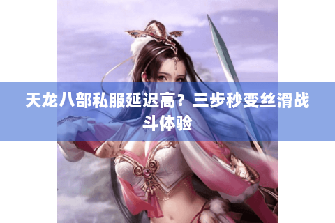 天龙八部私服延迟高？三步秒变丝滑战斗体验