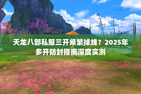 天龙八部私服三开频繁掉线？2025年多开防封指南深度实测