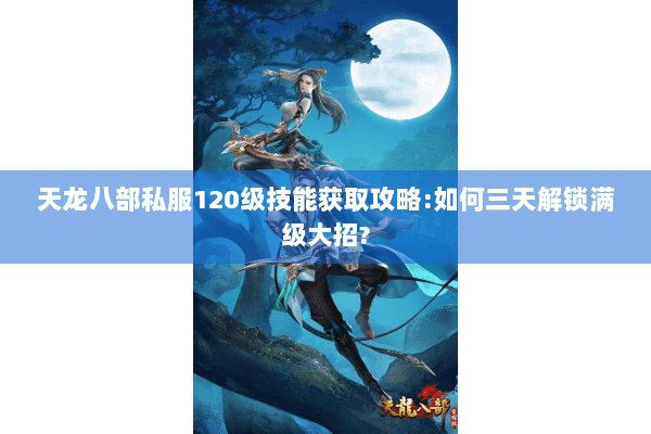 天龙八部私服120级技能获取攻略:如何三天解锁满级大招?