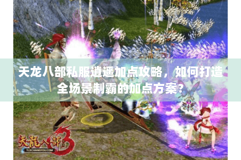 天龙八部私服逍遥加点攻略，如何打造全场景制霸的加点方案？