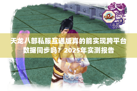 天龙八部私服互通版真的能实现跨平台数据同步吗?2025年实测报告 天龙八部私服互通版真的能实现跨平台数据同步吗?2025年实测报告
