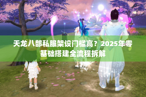 天龙八部私服架设门槛高？2025年零基础搭建全流程拆解