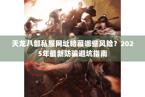 天龙八部私服网址暗藏哪些风险？2025年最新防骗避坑指南