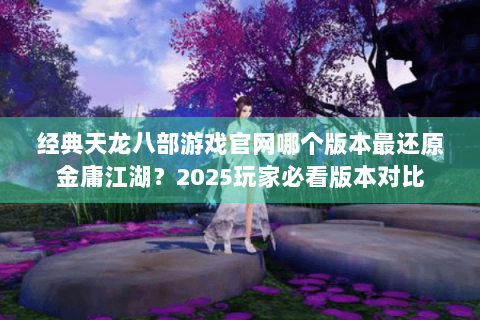 经典天龙八部游戏官网哪个版本最还原金庸江湖?2025玩家必看版本对比 经典天龙八部游戏官网哪个版本最还原金庸江湖?2025玩家必看版本对比