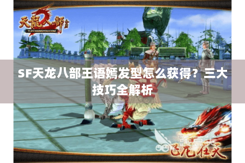 SF天龙八部王语嫣发型怎么获得?三大技巧全解析 SF天龙八部王语嫣发型怎么获得?三大技巧全解析