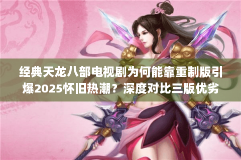 经典天龙八部电视剧为何能靠重制版引爆2025怀旧热潮？深度对比三版优劣