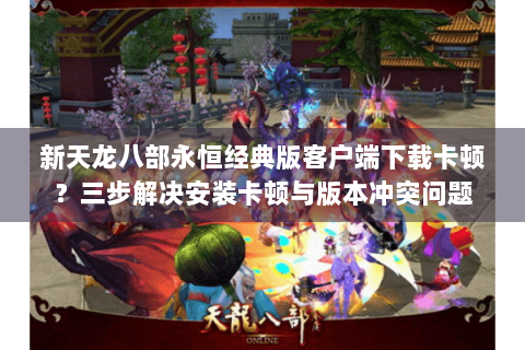 新天龙八部永恒经典版客户端下载卡顿?三步解决安装卡顿与版本冲突问题 新天龙八部永恒经典版客户端下载卡顿?三步解决安装卡顿与版本冲突问题