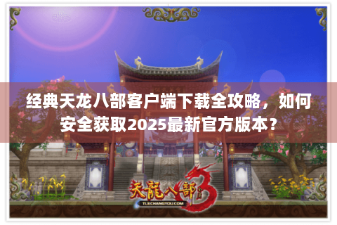 经典天龙八部客户端下载全攻略，如何安全获取2025最新官方版本？