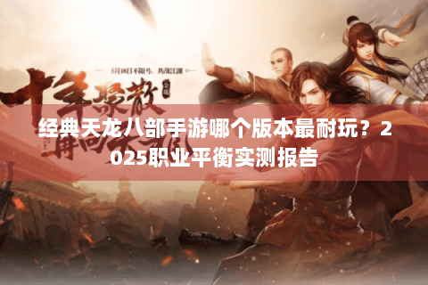 经典天龙八部手游哪个版本最耐玩？2025职业平衡实测报告