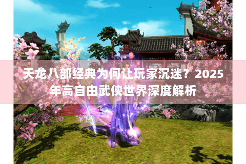 天龙八部经典为何让玩家沉迷?2025年高自由武侠世界深度解析 天龙八部经典为何让玩家沉迷?2025年高自由武侠世界深度解析