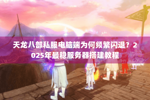 天龙八部私服电脑端为何频繁闪退？2025年最稳服务器搭建教程
