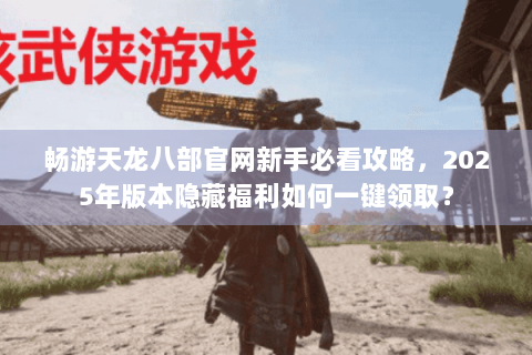 畅游天龙八部官网新手必看攻略,2025年版本隐藏福利如何一键领取? 畅游天龙八部官网新手必看攻略,2025年版本隐藏福利如何一键领取?