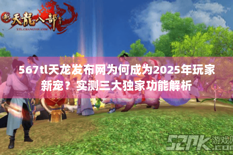 567tl天龙发布网为何成为2025年玩家新宠?实测三大独家功能解析 567tl天龙发布网为何成为2025年玩家新宠?实测三大独家功能解析