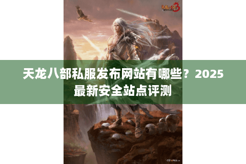 天龙八部私服发布网站有哪些？2025最新安全站点评测