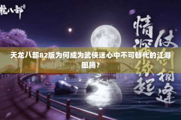 天龙八部82版为何成为武侠迷心中不可替代的江湖图腾? 天龙八部82版为何成为武侠迷心中不可替代的江湖图腾?