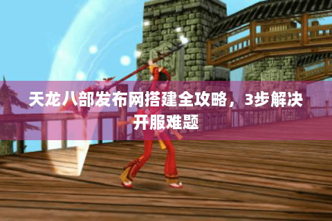 天龙八部发布网搭建全攻略，3步解决开服难题