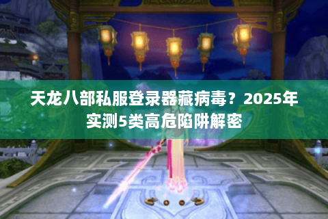 天龙八部私服登录器藏病毒?2025年实测5类高危陷阱解密 天龙八部私服登录器藏病毒?2025年实测5类高危陷阱解密