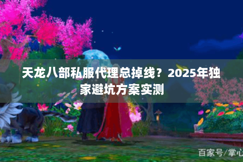 天龙八部私服代理总掉线？2025年独家避坑方案实测