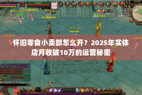 怀旧零食小卖部怎么开？2025年实体店月收破10万的运营秘密
