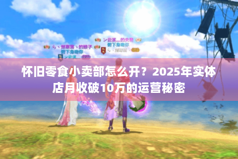 怀旧零食小卖部怎么开？2025年实体店月收破10万的运营秘密