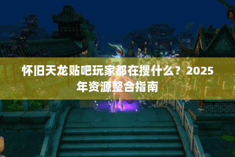 怀旧天龙贴吧玩家都在搜什么？2025年资源整合指南