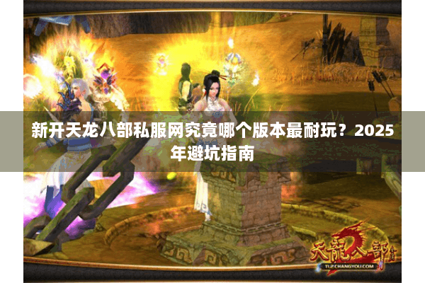 新开天龙八部私服网究竟哪个版本最耐玩？2025年避坑指南