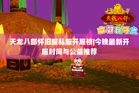 天龙八部怀旧服私服开服榜|今晚最新开服时间与公益推荐 天龙八部怀旧服私服开服榜|今晚最新开服时间与公益推荐