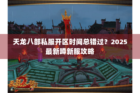 天龙八部私服开区时间总错过？2025最新蹲新服攻略