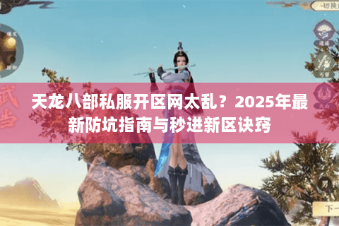 天龙八部私服开区网太乱?2025年最新防坑指南与秒进新区诀窍 天龙八部私服开区网太乱?2025年最新防坑指南与秒进新区诀窍