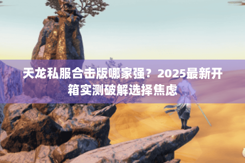 天龙私服合击版哪家强?2025最新开箱实测破解选择焦虑 天龙私服合击版哪家强?2025最新开箱实测破解选择焦虑