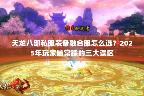 天龙八部私服装备融合服怎么选?2025年玩家最常踩的三大误区 天龙八部私服装备融合服怎么选?2025年玩家最常踩的三大误区