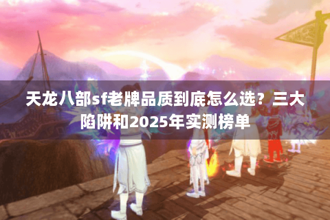 天龙八部sf老牌品质到底怎么选?三大陷阱和2025年实测榜单 天龙八部sf老牌品质到底怎么选?三大陷阱和2025年实测榜单