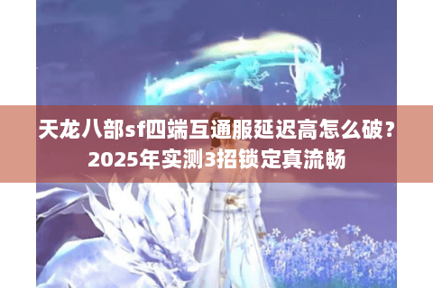 天龙八部sf四端互通服延迟高怎么破？2025年实测3招锁定真流畅
