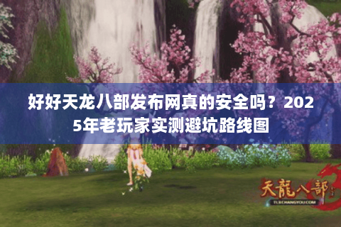好好天龙八部发布网真的安全吗？2025年老玩家实测避坑路线图