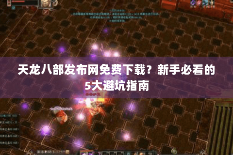 天龙八部发布网免费下载？新手必看的5大避坑指南