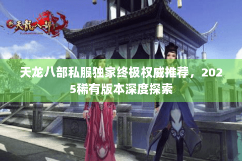 天龙八部私服独家终极权威推荐，2025稀有版本深度探索