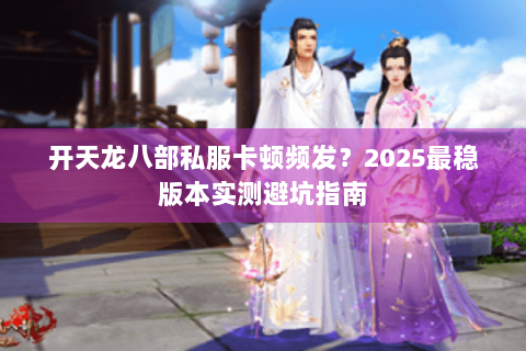 开天龙八部私服卡顿频发?2025最稳版本实测避坑指南 开天龙八部私服卡顿频发?2025最稳版本实测避坑指南