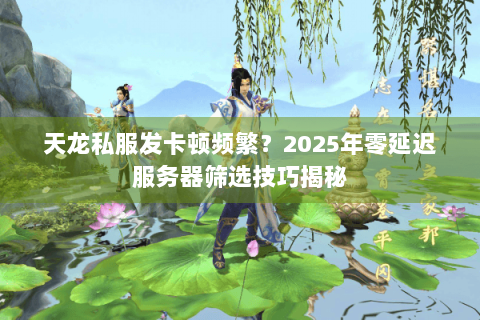天龙私服发卡顿频繁？2025年零延迟服务器筛选技巧揭秘