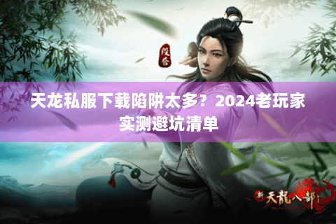 天龙私服下载陷阱太多？2024老玩家实测避坑清单