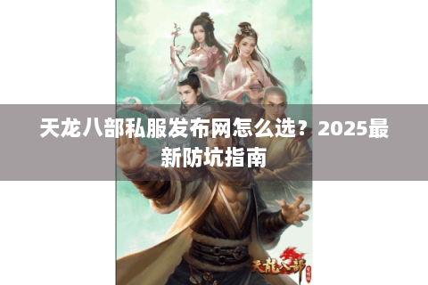 天龙八部私服发布网怎么选？2025最新防坑指南