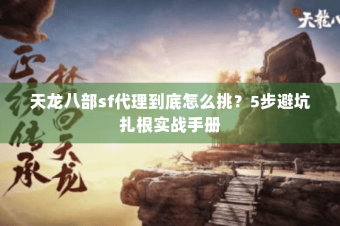 天龙八部sf代理到底怎么挑？5步避坑扎根实战手册