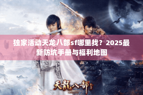 独家活动天龙八部sf哪里找?2025最新防坑手册与福利地图 独家活动天龙八部sf哪里找?2025最新防坑手册与福利地图